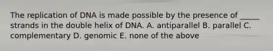 The replication of DNA is made possible by the presence of _____ strands in the double helix of DNA. A. antiparallel B. parallel C. complementary D. genomic E. none of the above