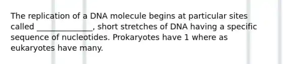 The replication of a DNA molecule begins at particular sites called ______________, short stretches of DNA having a specific sequence of nucleotides. Prokaryotes have 1 where as eukaryotes have many.