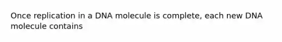 Once replication in a DNA molecule is complete, each new DNA molecule contains