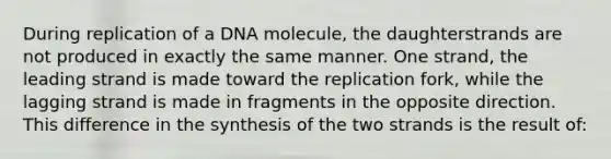 During replication of a DNA molecule, the daughterstrands are not produced in exactly the same manner. One strand, the leading strand is made toward the replication fork, while the lagging strand is made in fragments in the opposite direction. This difference in the synthesis of the two strands is the result of: