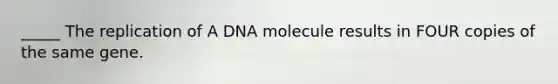 _____ The replication of A DNA molecule results in FOUR copies of the same gene.