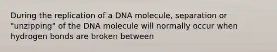 During the replication of a DNA molecule, separation or "unzipping" of the DNA molecule will normally occur when hydrogen bonds are broken between