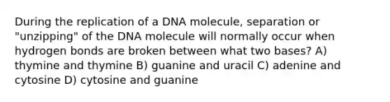 During the replication of a DNA molecule, separation or "unzipping" of the DNA molecule will normally occur when hydrogen bonds are broken between what two bases? A) thymine and thymine B) guanine and uracil C) adenine and cytosine D) cytosine and guanine