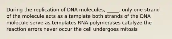 During the replication of DNA molecules, _____. only one strand of the molecule acts as a template both strands of the DNA molecule serve as templates RNA polymerases catalyze the reaction errors never occur the cell undergoes mitosis