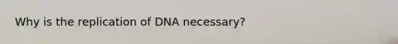 Why is the replication of DNA necessary?