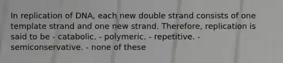 In replication of DNA, each new double strand consists of one template strand and one new strand. Therefore, replication is said to be - catabolic. - polymeric. - repetitive. - semiconservative. - none of these