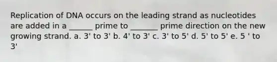 Replication of DNA occurs on the leading strand as nucleotides are added in a ______ prime to _______ prime direction on the new growing strand. a. 3' to 3' b. 4' to 3' c. 3' to 5' d. 5' to 5' e. 5 ' to 3'