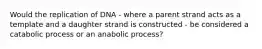 Would the replication of DNA - where a parent strand acts as a template and a daughter strand is constructed - be considered a catabolic process or an anabolic process?