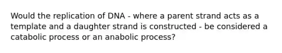 Would the replication of DNA - where a parent strand acts as a template and a daughter strand is constructed - be considered a catabolic process or an anabolic process?