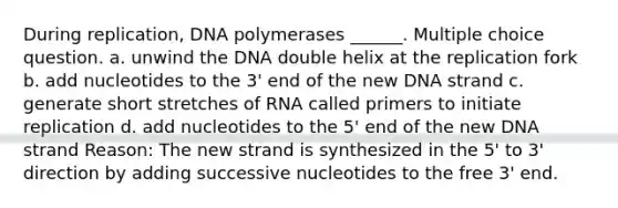 During replication, DNA polymerases ______. Multiple choice question. a. unwind the DNA double helix at the replication fork b. add nucleotides to the 3' end of the new DNA strand c. generate short stretches of RNA called primers to initiate replication d. add nucleotides to the 5' end of the new DNA strand Reason: The new strand is synthesized in the 5' to 3' direction by adding successive nucleotides to the free 3' end.