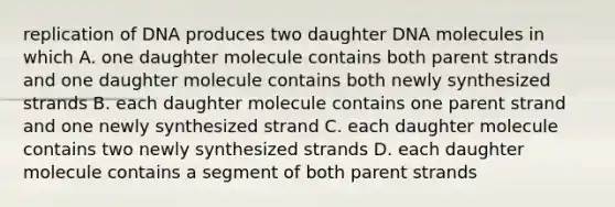 replication of DNA produces two daughter DNA molecules in which A. one daughter molecule contains both parent strands and one daughter molecule contains both newly synthesized strands B. each daughter molecule contains one parent strand and one newly synthesized strand C. each daughter molecule contains two newly synthesized strands D. each daughter molecule contains a segment of both parent strands