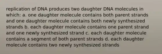 replication of DNA produces two daughter DNA molecules in which: a. one daughter molecule contains both parent strands and one daughter molecule contains both newly synthesized strands b. each daughter molecule contains one parent strand and one newly synthesized strand c. each daughter molecule contains a segment of both parent strands d. each daughter molecule contains two newly synthesized strands