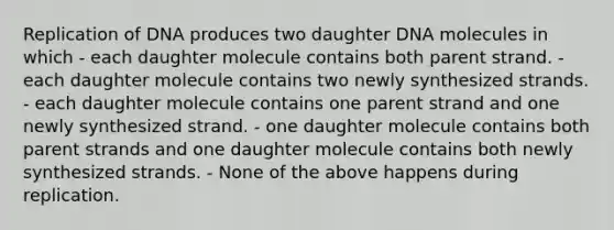 Replication of DNA produces two daughter DNA molecules in which - each daughter molecule contains both parent strand. - each daughter molecule contains two newly synthesized strands. - each daughter molecule contains one parent strand and one newly synthesized strand. - one daughter molecule contains both parent strands and one daughter molecule contains both newly synthesized strands. - None of the above happens during replication.