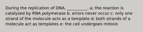 During the replication of DNA, __________. a: the reaction is catalyzed by RNA polymerase b: errors never occur c: only one strand of the molecule acts as a template d: both strands of a molecule act as templates e: the cell undergoes mitosis