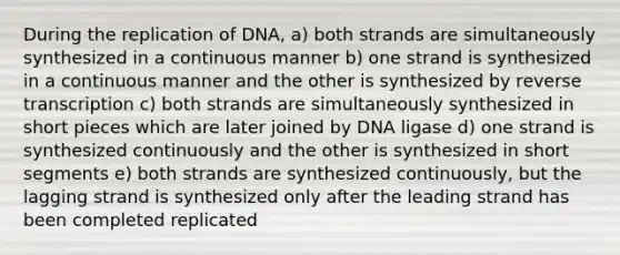 During the replication of DNA, a) both strands are simultaneously synthesized in a continuous manner b) one strand is synthesized in a continuous manner and the other is synthesized by reverse transcription c) both strands are simultaneously synthesized in short pieces which are later joined by DNA ligase d) one strand is synthesized continuously and the other is synthesized in short segments e) both strands are synthesized continuously, but the lagging strand is synthesized only after the leading strand has been completed replicated