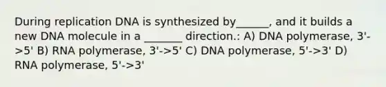 During replication DNA is synthesized by______, and it builds a new DNA molecule in a _______ direction.: A) DNA polymerase, 3'->5' B) RNA polymerase, 3'->5' C) DNA polymerase, 5'->3' D) RNA polymerase, 5'->3'