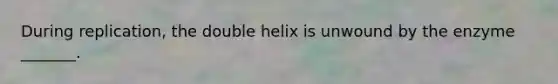 During replication, the double helix is unwound by the enzyme _______.