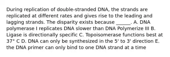 During replication of double-stranded DNA, the strands are replicated at different rates and gives rise to the leading and lagging strands. The disparity exists because ______. A. DNA polymerase I replicates DNA slower than DNA Polymerize III B. Ligase is directionally specific C. Topoisomerase functions best at 37° C D. DNA can only be synthesized in the 5' to 3' direction E. the DNA primer can only bind to one DNA strand at a time