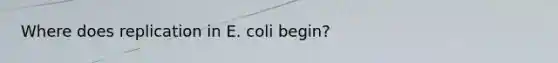 Where does replication in E. coli begin?