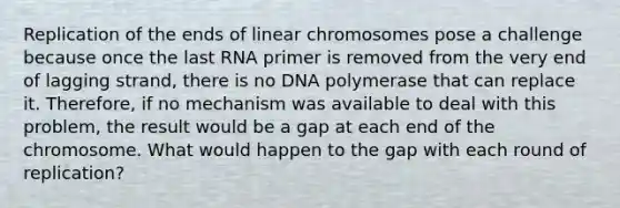 Replication of the ends of linear chromosomes pose a challenge because once the last RNA primer is removed from the very end of lagging strand, there is no DNA polymerase that can replace it. Therefore, if no mechanism was available to deal with this problem, the result would be a gap at each end of the chromosome. What would happen to the gap with each round of replication?