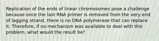 Replication of the ends of linear chromosomes pose a challenge because once the last RNA primer is removed from the very end of lagging strand, there is no DNA polymerase that can replace it. Therefore, if no mechanism was available to deal with this problem, what would the result be?