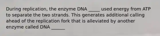 During replication, the enzyme DNA _____ used energy from ATP to separate the two strands. This generates additional calling ahead of the replication fork that is alleviated by another enzyme called DNA ______