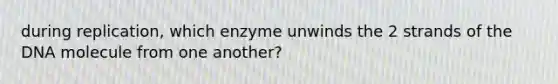 during replication, which enzyme unwinds the 2 strands of the DNA molecule from one another?