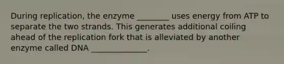 During replication, the enzyme ________ uses energy from ATP to separate the two strands. This generates additional coiling ahead of the replication fork that is alleviated by another enzyme called DNA ______________.