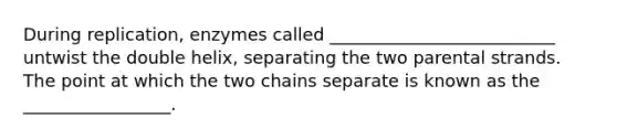 During replication, enzymes called __________________________ untwist the double helix, separating the two parental strands. The point at which the two chains separate is known as the _________________.