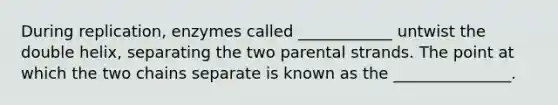 During replication, enzymes called ____________ untwist the double helix, separating the two parental strands. The point at which the two chains separate is known as the _______________.