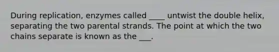 During replication, enzymes called ____ untwist the double helix, separating the two parental strands. The point at which the two chains separate is known as the ___.