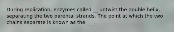 During replication, enzymes called __ untwist the double helix, separating the two parental strands. The point at which the two chains separate is known as the ___.