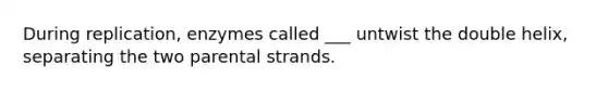 During replication, enzymes called ___ untwist the double helix, separating the two parental strands.