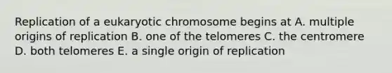 Replication of a eukaryotic chromosome begins at A. multiple origins of replication B. one of the telomeres C. the centromere D. both telomeres E. a single origin of replication