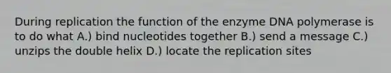 During replication the function of the enzyme DNA polymerase is to do what A.) bind nucleotides together B.) send a message C.) unzips the double helix D.) locate the replication sites