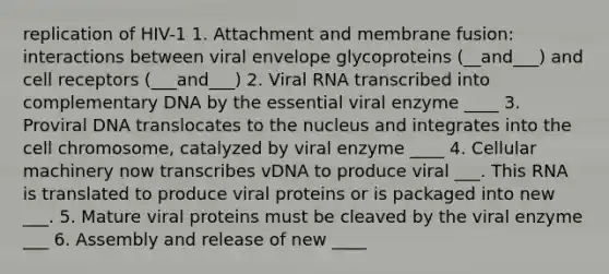 replication of HIV-1 1. Attachment and membrane fusion: interactions between viral envelope glycoproteins (__and___) and cell receptors (___and___) 2. Viral RNA transcribed into complementary DNA by the essential viral enzyme ____ 3. Proviral DNA translocates to the nucleus and integrates into the cell chromosome, catalyzed by viral enzyme ____ 4. Cellular machinery now transcribes vDNA to produce viral ___. This RNA is translated to produce viral proteins or is packaged into new ___. 5. Mature viral proteins must be cleaved by the viral enzyme ___ 6. Assembly and release of new ____