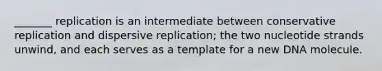 _______ replication is an intermediate between conservative replication and dispersive replication; the two nucleotide strands unwind, and each serves as a template for a new DNA molecule.