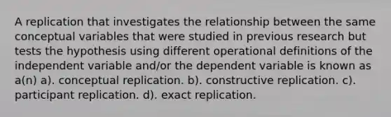 A replication that investigates the relationship between the same conceptual variables that were studied in previous research but tests the hypothesis using different operational definitions of the independent variable and/or the dependent variable is known as a(n) a). conceptual replication. b). constructive replication. c). participant replication. d). exact replication.