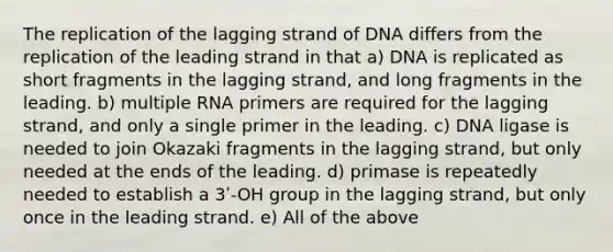 The replication of the lagging strand of DNA differs from the replication of the leading strand in that a) DNA is replicated as short fragments in the lagging strand, and long fragments in the leading. b) multiple RNA primers are required for the lagging strand, and only a single primer in the leading. c) DNA ligase is needed to join Okazaki fragments in the lagging strand, but only needed at the ends of the leading. d) primase is repeatedly needed to establish a 3ʹ-OH group in the lagging strand, but only once in the leading strand. e) All of the above