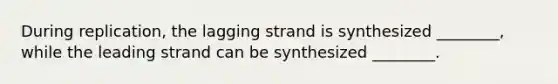 During replication, the lagging strand is synthesized ________, while the leading strand can be synthesized ________.