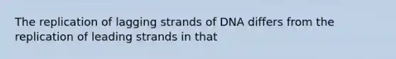 The replication of lagging strands of DNA differs from the replication of leading strands in that