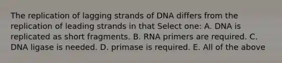 The replication of lagging strands of DNA differs from the replication of leading strands in that Select one: A. DNA is replicated as short fragments. B. RNA primers are required. C. DNA ligase is needed. D. primase is required. E. All of the above