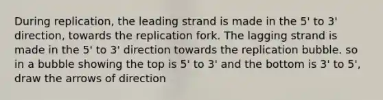 During replication, the leading strand is made in the 5' to 3' direction, towards the replication fork. The lagging strand is made in the 5' to 3' direction towards the replication bubble. so in a bubble showing the top is 5' to 3' and the bottom is 3' to 5', draw the arrows of direction