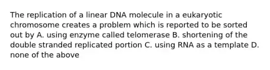 The replication of a linear DNA molecule in a eukaryotic chromosome creates a problem which is reported to be sorted out by A. using enzyme called telomerase B. shortening of the double stranded replicated portion C. using RNA as a template D. none of the above