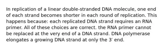 In replication of a linear double-stranded DNA molecule, one end of each strand becomes shorter in each round of replication. This happens because: each replicated DNA strand requires an RNA primer. All of these choices are correct. the RNA primer cannot be replaced at the very end of a DNA strand. DNA polymerase elongates a growing DNA strand at only the 3′ end.