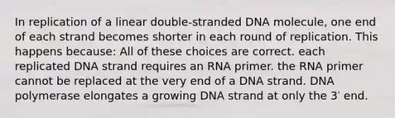 In replication of a linear double-stranded DNA molecule, one end of each strand becomes shorter in each round of replication. This happens because: All of these choices are correct. each replicated DNA strand requires an RNA primer. the RNA primer cannot be replaced at the very end of a DNA strand. DNA polymerase elongates a growing DNA strand at only the 3′ end.