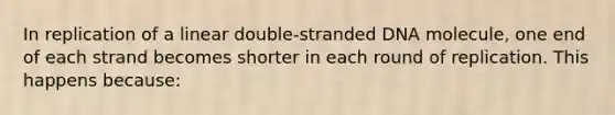 In replication of a linear double-stranded DNA molecule, one end of each strand becomes shorter in each round of replication. This happens because: