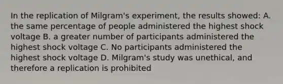 In the replication of Milgram's experiment, the results showed: A. the same percentage of people administered the highest shock voltage B. a greater number of participants administered the highest shock voltage C. No participants administered the highest shock voltage D. Milgram's study was unethical, and therefore a replication is prohibited