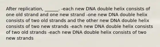 After replication, ______. -each new DNA double helix consists of one old strand and one new strand -one new DNA double helix consists of two old strands and the other new DNA double helix consists of two new strands -each new DNA double helix consists of two old strands -each new DNA double helix consists of two new strands