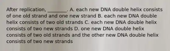 After replication, ________. A. each new DNA double helix consists of one old strand and one new strand B. each new DNA double helix consists of two old strands C. each new DNA double helix consists of two new strands D. one new DNA double helix consists of two old strands and the other new DNA double helix consists of two new strands